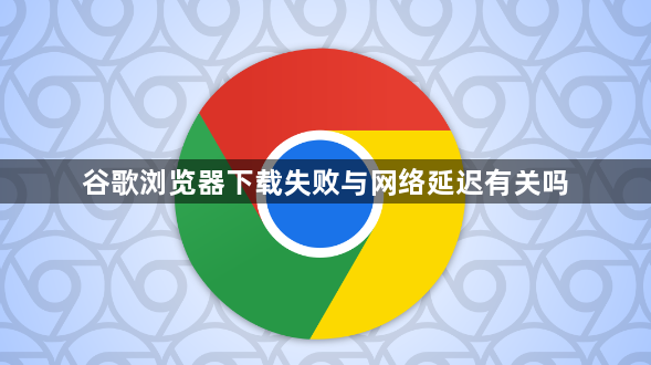 谷歌浏览器下载失败与网络延迟有关吗1