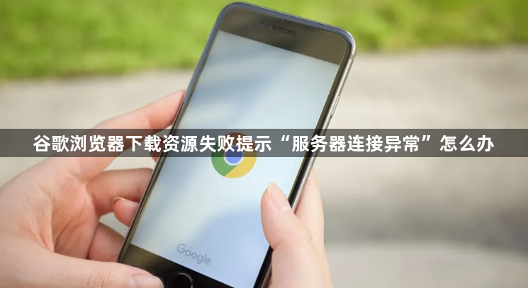 谷歌浏览器下载资源失败提示“服务器连接异常”怎么办1