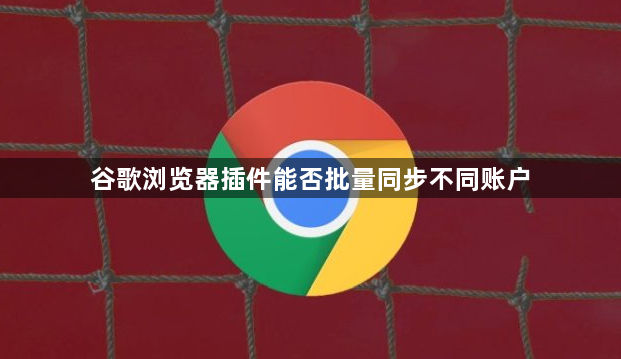 谷歌浏览器插件能否批量同步不同账户1